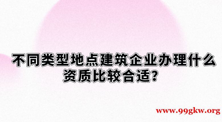 不同類(lèi)型地點(diǎn)建筑企業(yè)辦理什么資質(zhì)比較合適？