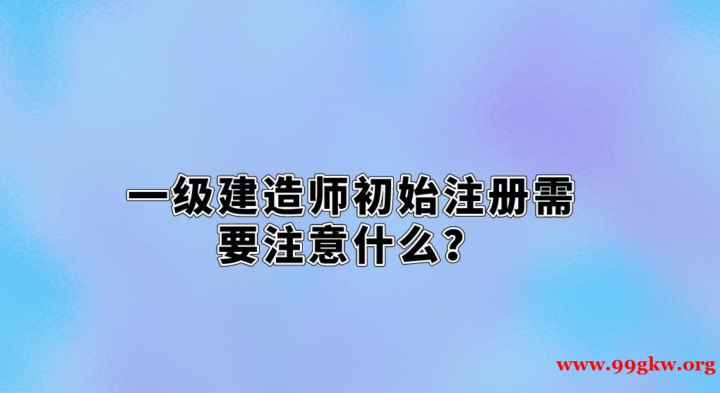 一級(jí)建造師初始注冊(cè)需要注意什么？