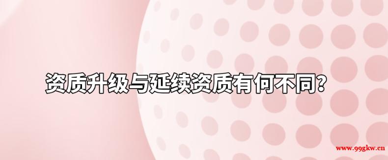 資質(zhì)升級與延續(xù)資質(zhì)有何不同？